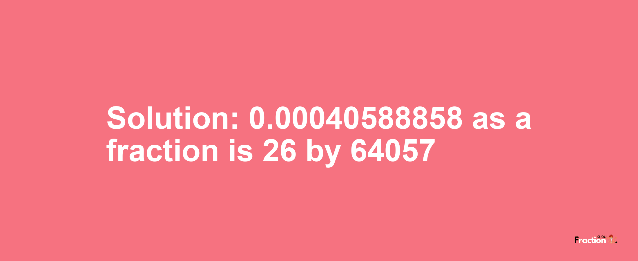 Solution:0.00040588858 as a fraction is 26/64057